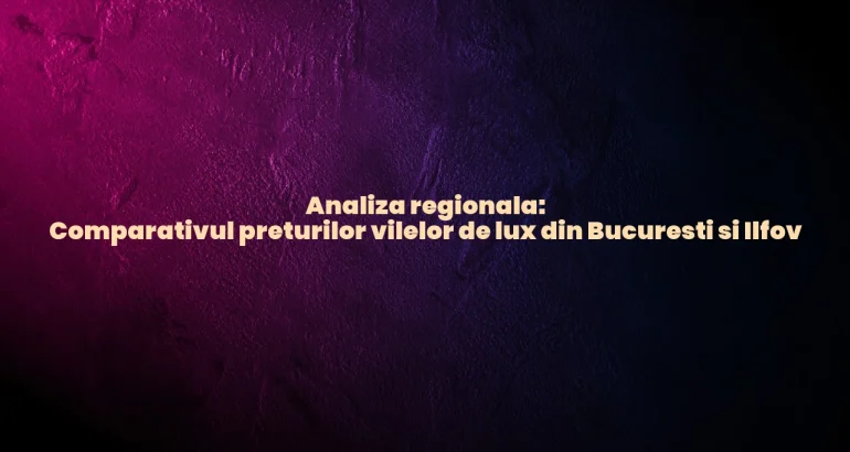 Analiza regionala: Comparativul preturilor vilelor de lux din Bucuresti si Ilfov